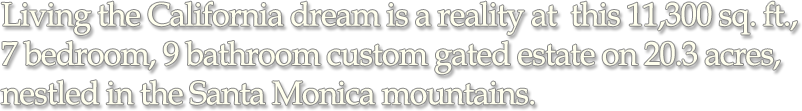 Living the California dream is a reality at this 11,300 sq. ft., 7 bedroom, 9 bathroom custom gated estate on 20.3 acres, nestled in the Santa Monica mountains.
